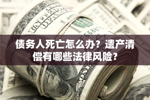 北京债务人死亡怎么办？遗产清偿有哪些法律风险？