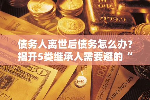 北京债务人离世后债务怎么办？揭开5类继承人需要避的“坑”