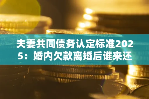 北京夫妻共同债务认定标准2025：婚内欠款离婚后谁来还？